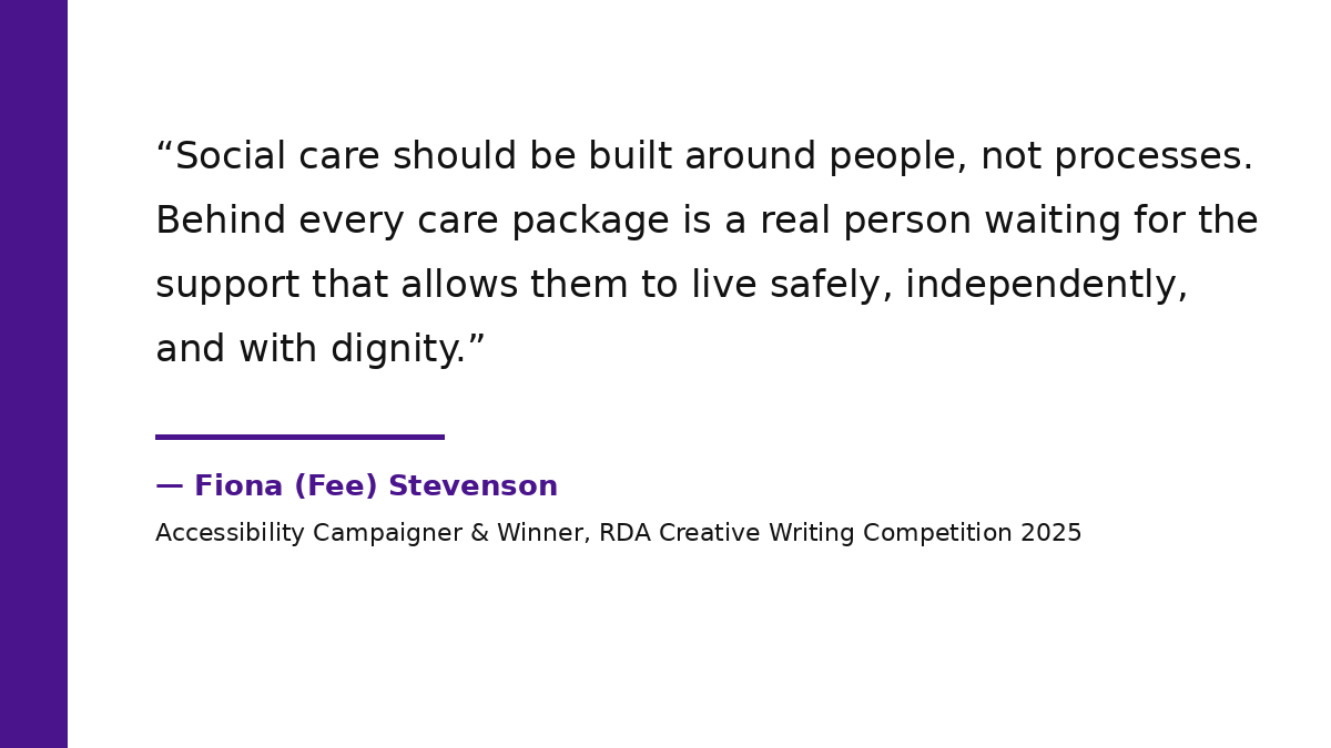A high-contrast typographic quote card with a thick, solid deep royal purple vertical bar on the left. The main body of the card features large, bold charcoal-black text on a pure white background that reads: 'Social care should be built around people, not processes. Behind every care package is a real person waiting for the support that allows them to live safely, independently, and with dignity.' Below the quote, a thin deep purple line separates the text from the attribution, which reads in bold deep purple: '&mdash; Fiona (Fee) Stevenson, Accessibility Campaigner & Winner, RDA Creative Writing Competition 2025.